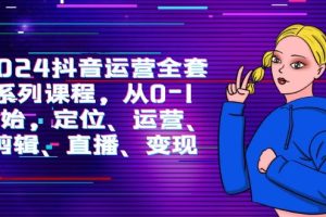 2024抖音运营-全套系列课程，从0-1开始，定位、运营、剪辑、直播、变现