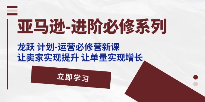 亚马逊-进阶必修系列，龙跃 计划-运营必修营新课，让卖家实现提升 让单…