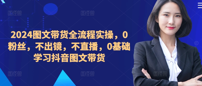 【第8410期】2024图文带货全流程实操，0粉丝，不出镜，不直播，0基础学习抖音图文带货