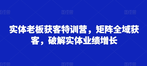 【第8531期】实体老板获客特训营，矩阵全域获客，破解实体业绩增长