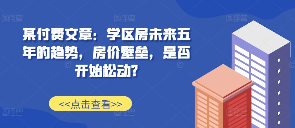 某付费文章：学区房未来五年的趋势，房价壁垒，是否开始松动?